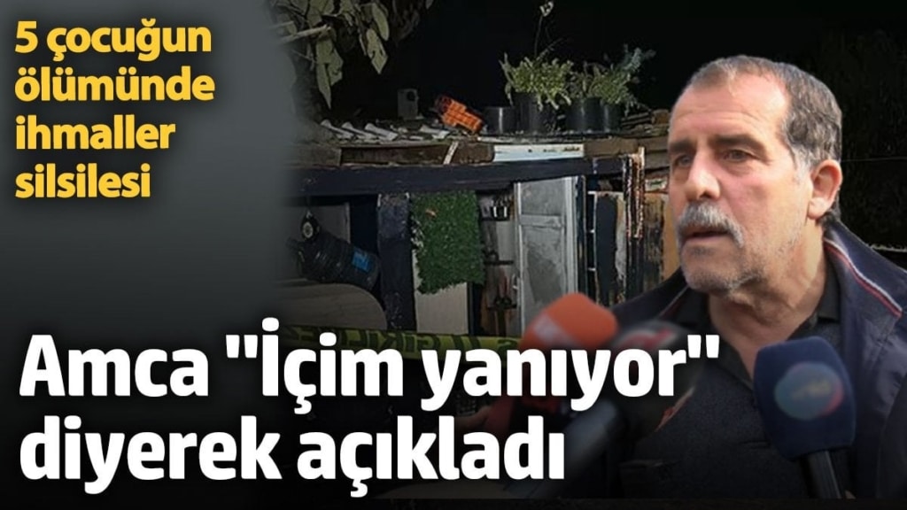 5 çocuğun ölümünde ihmaller silsilesi. Amca 'İçim yanıyor' diyerek açıkladı