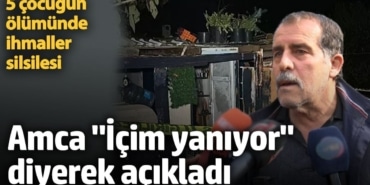 5 çocuğun ölümünde ihmaller silsilesi. Amca 'İçim yanıyor' diyerek açıkladı