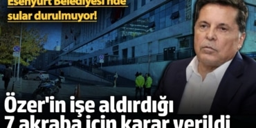 Ahmet Özer'in işe aldırdığı 7 akraba için karar verildi! Esenyurt Belediyesi'nde  sular durulmuyor